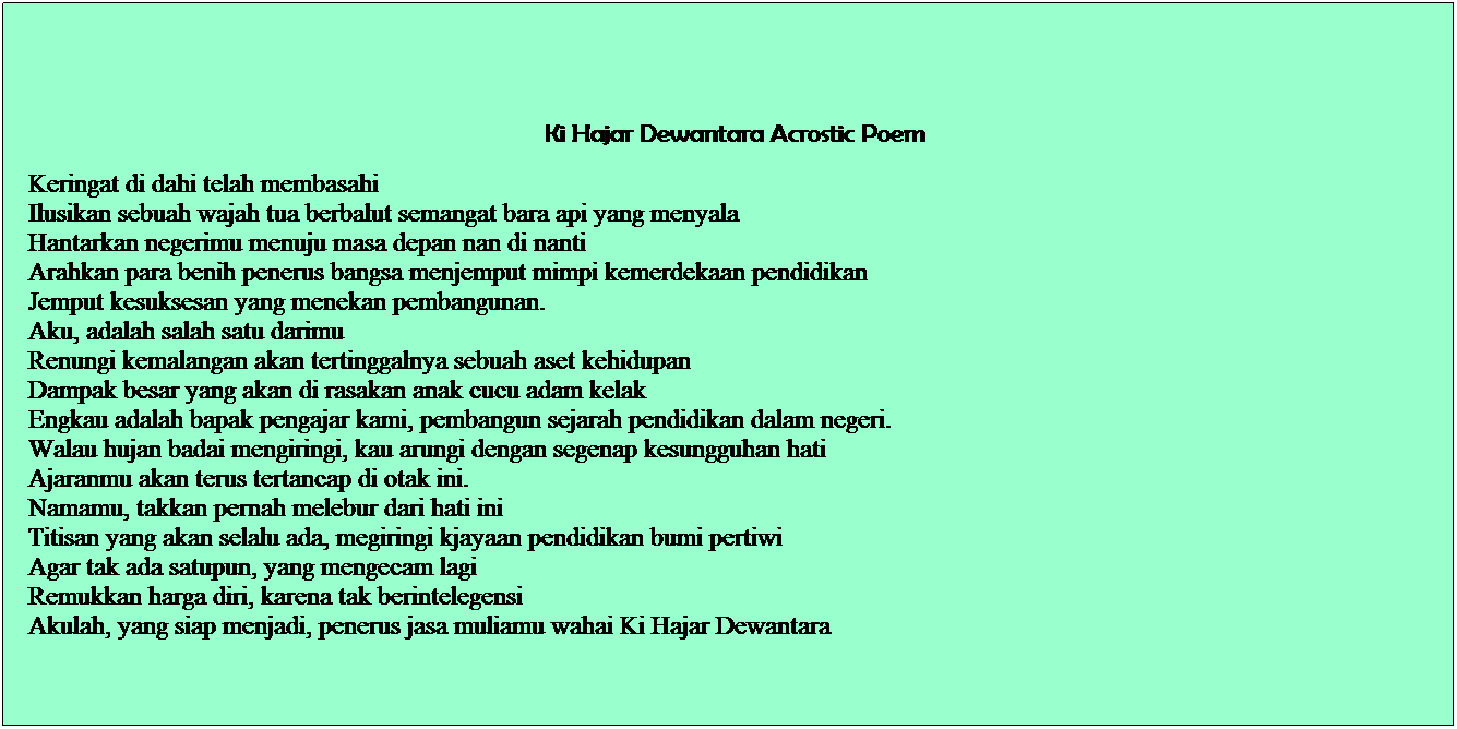 Text Box:   
  Ki Hajar Dewantara Acrostic Poem
  Keringat di dahi telah membasahi
  Ilusikan sebuah wajah tua berbalut semangat bara api yang menyala
  Hantarkan negerimu menuju masa depan nan di nanti
  Arahkan para benih penerus bangsa menjemput mimpi kemerdekaan pendidikan
  Jemput kesuksesan yang menekan pembangunan.
  Aku, adalah salah satu darimu
  Renungi kemalangan akan tertinggalnya sebuah aset kehidupan
  Dampak besar yang akan di rasakan anak cucu adam kelak
  Engkau adalah bapak pengajar kami, pembangun sejarah pendidikan dalam negeri.
  Walau hujan badai mengiringi, kau arungi dengan segenap kesungguhan hati
  Ajaranmu akan terus tertancap di otak ini.
  Namamu, takkan pernah melebur dari hati ini
  Titisan yang akan selalu ada, megiringi kjayaan pendidikan bumi pertiwi
  Agar tak ada satupun, yang mengecam lagi
  Remukkan harga diri, karena tak berintelegensi
  Akulah, yang siap menjadi, penerus jasa muliamu wahai Ki Hajar Dewantara

