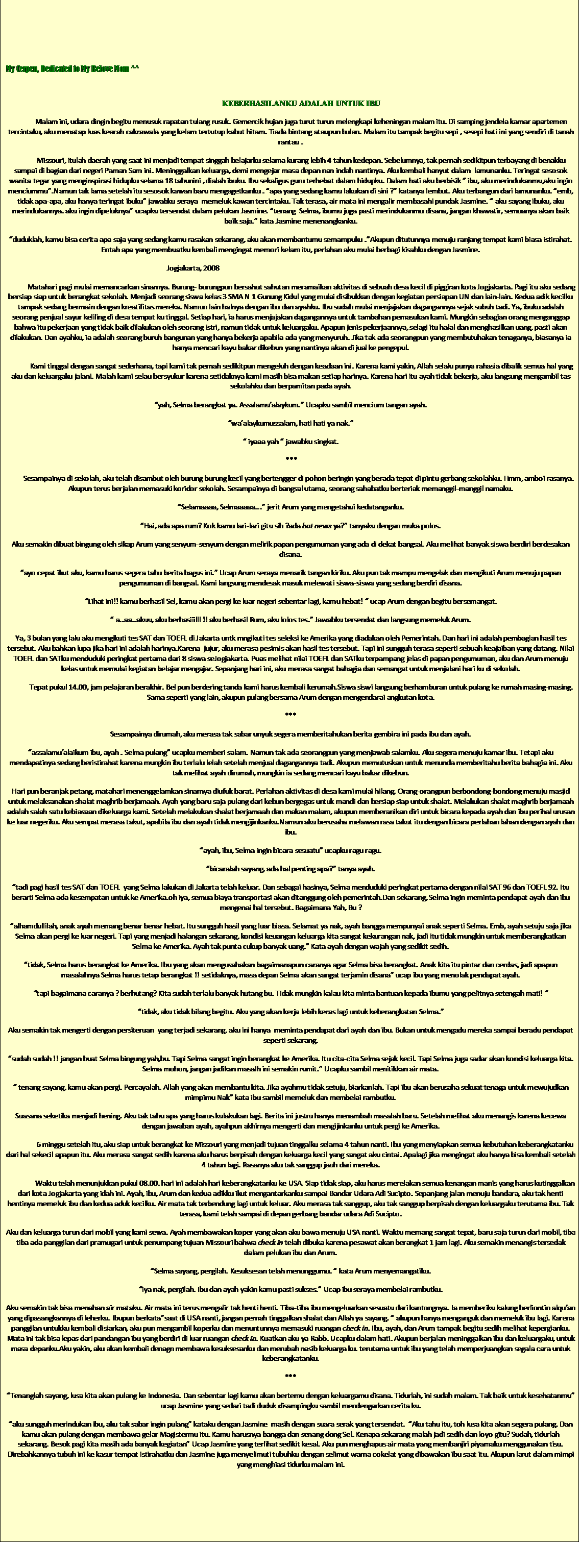 Text Box: &nbsp;
My Cerpen, Dedicated to My Belove Mom ^^
&nbsp;
KEBERHASILANKU ADALAH UNTUK IBU
Malam ini, udara dingin begitu menusuk rapatan tulang rusuk. Gemercik hujan juga turut turun melengkapi keheningan malam itu. Di samping jendela kamar apartemen tercintaku, aku menatap luas kearah cakrawala yang kelam tertutup kabut hitam. Tiada bintang ataupun bulan. Malam itu tampak begitu sepi , sesepi hati ini yang sendiri di tanah rantau .
Missouri, itulah daerah yang saat ini menjadi tempat singgah belajarku selama kurang lebih 4 tahun kedepan. Sebelumnya, tak pernah sedikitpun terbayang di benakku sampai di bagian dari negeri Paman Sam ini. Meninggalkan keluarga, demi mengejar masa depan nan indah nantinya. Aku kembali hanyut dalam&nbsp; lamunanku. Teringat sesosok wanita tegar yang menginspirasi hidupku selama 18 tahunini , dialah ibuku. Ibu sekaligus guru terhebat dalam hidupku. Dalam hati aku berbisik �� ibu, aku merindukanmu,aku ingin menciummu�.Namun tak lama setelah itu sesosok kawan baru mengagetkanku . �apa yang sedang kamu lakukan di sini ?� katanya lembut. Aku terbangun dari lamunanku. �emb, tidak apa-apa, aku hanya teringat ibuku� jawabku seraya&nbsp; memeluk kawan tercintaku. Tak terasa, air mata ini mengalir membasahi pundak Jasmine. � aku sayang ibuku, aku merindukannya. aku ingin dipeluknya� ucapku tersendat dalam pelukan Jasmine. �tenang&nbsp; Selma, ibumu juga pasti merindukanmu disana, jangan khawatir, semuanya akan baik baik saja.� kata Jasmine menenangkanku.
�duduklah, kamu bisa cerita apa saja yang sedang kamu rasakan sekarang, aku akan membantumu semampuku .�Akupun ditutunnya menuju ranjang tempat kami biasa istirahat. Entah apa yang membuatku kembali mengingat memori kelam itu, perlahan aku mulai berbagi kisahku dengan Jasmine.
Jogjakarta, 2008&nbsp;&nbsp;&nbsp;&nbsp;&nbsp;&nbsp;&nbsp;&nbsp;&nbsp;&nbsp;&nbsp;&nbsp;&nbsp;&nbsp;&nbsp;&nbsp;&nbsp;&nbsp;&nbsp;&nbsp;&nbsp;&nbsp;&nbsp;&nbsp;&nbsp;&nbsp;&nbsp;&nbsp;&nbsp;&nbsp;&nbsp;&nbsp;&nbsp;&nbsp;&nbsp;&nbsp;&nbsp;&nbsp;&nbsp;&nbsp;&nbsp;&nbsp;&nbsp;&nbsp;&nbsp;&nbsp;&nbsp;&nbsp;&nbsp;&nbsp;&nbsp;&nbsp;&nbsp;&nbsp;&nbsp;&nbsp;&nbsp;&nbsp;&nbsp;&nbsp;&nbsp;&nbsp;&nbsp;&nbsp;&nbsp;&nbsp;&nbsp;&nbsp;&nbsp;&nbsp;&nbsp;&nbsp;&nbsp;&nbsp;&nbsp;&nbsp;&nbsp;&nbsp;&nbsp;&nbsp;&nbsp;&nbsp;&nbsp;&nbsp;&nbsp;&nbsp;&nbsp;&nbsp;&nbsp;&nbsp;&nbsp;&nbsp;&nbsp;&nbsp;&nbsp;&nbsp;&nbsp;&nbsp;&nbsp;&nbsp;&nbsp;&nbsp;&nbsp;&nbsp;&nbsp;&nbsp;&nbsp;&nbsp;&nbsp;&nbsp;&nbsp; 
Matahari pagi mulai memancarkan sinarnya. Burung- burungpun bersahut sahutan meramaikan aktivitas di sebuah desa kecil di piggiran kota Jogjakarta. Pagi itu aku sedang bersiap siap untuk berangkat sekolah. Menjadi seorang siswa kelas 3 SMA N 1 Gunung Kidul yang mulai disibukkan dengan kegiatan persiapan UN dan lain-lain. Kedua adik kecilku tampak sedang bermain dengan kreatifitas mereka. Namun lain halnya dengan ibu dan ayahku. Ibu sudah mulai menjajakan dagangannya sejak subuh tadi. Ya, ibuku adalah seorang penjual sayur keliling di desa tempat ku tinggal. Setiap hari, ia harus menjajakan dagangannya untuk tambahan pemasukan kami. Mungkin sebagian orang menganggap bahwa itu pekerjaan yang tidak baik dilakukan oleh seorang istri, namun tidak untuk keluargaku. Apapun jenis pekerjaannya, selagi itu halal dan menghasilkan uang, pasti akan dilakukan. Dan ayahku, ia adalah seorang buruh bangunan yang hanya bekerja apabila ada yang menyuruh. Jika tak ada seorangpun yang membutuhakan tenaganya, biasanya ia hanya mencari kayu bakar dikebun yang nantinya akan di jual ke pengepul.
Kami tinggal dengan sangat sederhana, tapi kami tak pernah sedikitpun mengeluh dengan keadaan ini. Karena kami yakin, Allah selalu punya rahasia dibalik semua hal yang aku dan keluargaku jalani. Malah kami selau bersyukur karena setidaknya kami masih bisa makan setiap harinya. Karena hari itu ayah tidak bekerja, aku langsung mengambil tas sekolahku dan berpamitan pada ayah.
�yah, Selma berangkat ya. Assalamu�alaykum.� Ucapku sambil mencium tangan ayah. 
�wa�alaykumussalam, hati hati ya nak.�
� iyaaa yah � jawabku singkat.
&nbsp;***
&nbsp;&nbsp;&nbsp;&nbsp;&nbsp;&nbsp;&nbsp;&nbsp; Sesampainya di sekolah, aku telah disambut oleh burung burung kecil yang bertengger di pohon beringin yang berada tepat di pintu gerbang sekolahku. Hmm, amboi rasanya. Akupun terus berjalan memasuki koridor sekolah. Sesampainya di bangsal utama, seorang sahabatku berteriak memanggil-manggil namaku. 
�Selamaaaa, Selmaaaaa...� jerit Arum yang mengetahui kedatanganku.
�Hai, ada apa rum? Kok kamu lari-lari gitu sih ?ada hot news ya?� tanyaku dengan muka polos.
Aku semakin dibuat bingung oleh sikap Arum yang senyum-senyum dengan melirik papan pengumuman yang ada di dekat bangsal. Aku melihat banyak siswa berdiri berdesakan disana.
�ayo cepat ikut aku, kamu harus segera tahu berita bagus ini.� Ucap Arum seraya menarik tangan kiriku. Aku pun tak mampu mengelak dan mengikuti Arum menuju papan pengumuman di bangsal. Kami langsung mendesak masuk melewati siswa-siswa yang sedang berdiri disana.
�Lihat ini!! kamu berhasil Sel, kamu akan pergi ke luar negeri sebentar lagi, kamu hebat! � ucap Arum dengan begitu bersemangat.
� a..aa..akuu, aku berhasiiilll !! aku berhasil Rum, aku lolos tes.� Jawabku tersendat dan langsung memeluk Arum. 
Ya, 3 bulan yang lalu aku mengikuti tes SAT dan TOEFL di Jakarta untk mngikuti tes seleksi ke Amerika yang diadakan oleh Pemerintah. Dan hari ini adalah pembagian hasil tes tersebut. Aku bahkan lupa jika hari ini adalah harinya.Karena&nbsp; jujur, aku merasa pesimis akan hasil tes tersebut. Tapi ini sungguh terasa seperti sebuah keajaiban yang datang. Nilai TOEFL dan SATku menduduki peringkat pertama dari 8 siswa seJogjakarta. Puas melihat nilai TOEFL dan SATku terpampang jelas di papan pengumuman, aku dan Arum menuju kelas untuk memulai kegiatan belajar mengajar. Sepanjang hari ini, aku merasa sangat bahagia dan semangat untuk menjalani hari ku di sekolah.
Tepat pukul 14.00, jam pelajaran berakhir. Bel pun berdering tanda kami harus kembali kerumah.Siswa siswi langsung berhamburan untuk pulang ke rumah masing-masing. Sama seperti yang lain, akupun pulang bersama Arum dengan mengendarai angkutan kota.
***
Sesampainya dirumah, aku merasa tak sabar unyuk segera memberitahukan berita gembira ini pada ibu dan ayah. 
�assalamu�alaikum ibu, ayah . Selma pulang� ucapku memberi salam. Namun tak ada seorangpun yang menjawab salamku. Aku segera menuju kamar ibu. Tetapi aku mendapatinya sedang beristirahat karena mungkin ibu terlalu lelah setelah menjual dagangannya tadi. Akupun memutuskan untuk menunda memberitahu berita bahagia ini. Aku tak melihat ayah dirumah, mungkin ia sedang mencari kayu bakar dikebun. 
Hari pun beranjak petang, matahari menenggelamkan sinarnya diufuk barat. Perlahan aktivitas di desa kami mulai hilang. Orang-orangpun berbondong-bondong menuju masjid untuk melaksanakan shalat maghrib berjamaah. Ayah yang baru saja pulang dari kebun bergegas untuk mandi dan bersiap siap untuk shalat. Melakukan shalat maghrib berjamaah adalah salah satu kebiasaan dikeluarga kami. Setelah melakukan shalat berjamaah dan makan malam, akupun memberanikan diri untuk bicara kepada ayah dan ibu perihal urusan ke luar negeriku. Aku sempat merasa takut, apabila ibu dan ayah tidak mengijinkanku.Namun aku berusaha melawan rasa takut itu dengan bicara perlahan lahan dengan ayah dan ibu.
�ayah, ibu, Selma ingin bicara sesuatu� ucapku ragu ragu.
�bicaralah sayang, ada hal penting apa?� tanya ayah. 
�tadi pagi hasil tes SAT dan TOEFL&nbsp; yang Selma lakukan di Jakarta telah keluar. Dan sebagai hasinya, Selma menduduki peringkat pertama dengan nilai SAT 96 dan TOEFL 92. Itu berarti Selma ada kesempatan untuk ke Amerika.oh iya, semua biaya transportasi akan ditanggung oleh pemerintah.Dan sekarang, Selma ingin meminta pendapat ayah dan ibu mengenai hal tersebut. Bagaimana Yah, Bu ?
�alhamdullilah, anak ayah memang benar benar hebat. Itu sungguh hasil yang luar biasa. Selamat ya nak, ayah bangga mempunyai anak seperti Selma. Emb, ayah setuju saja jika Selma akan pergi ke luar negeri. Tapi yang menjadi halangan sekarang, kondisi keuangan keluarga kita sangat kekurangan nak, jadi itu tidak mungkin untuk memberangkatkan Selma ke Amerika. Ayah tak punta cukup banyak uang.� Kata ayah dengan wajah yang sedikit sedih.
�tidak, Selma harus berangkat ke Amerika. Ibu yang akan mengusahakan bagaimanapun caranya agar Selma bisa berangkat. Anak kita itu pintar dan cerdas, jadi apapun masalahnya Selma harus tetap berangkat !! setidaknya, masa depan Selma akan sangat terjamin disana� ucap ibu yang menolak pendapat ayah.
�tapi bagaimana caranya ? berhutang? Kita sudah terlalu banyak hutang bu. Tidak mungkin kalau kita minta bantuan kepada ibumu yang pelitnya setengah mati! �
�tidak, aku tidak bilang begitu. Aku yang akan kerja lebih keras lagi untuk keberangkatan Selma.�
Aku semakin tak mengerti dengan persiteruan&nbsp; yang terjadi sekarang, aku ini hanya&nbsp; meminta pendapat dari ayah dan ibu. Bukan untuk mengadu mereka sampai beradu pendapat seperti sekarang.
�sudah sudah !! jangan buat Selma bingung yah,bu. Tapi Selma sangat ingin berangkat ke Amerika. Itu cita-cita Selma sejak kecil. Tapi Selma juga sadar akan kondisi keluarga kita. Selma mohon, jangan jadikan masalh ini semakin rumit.� Ucapku sambil menitikkan air mata.
� tenang sayang, kamu akan pergi. Percayalah. Allah yang akan membantu kita. Jika ayahmu tidak setuju, biarkanlah. Tapi ibu akan berusaha sekuat tenaga untuk mewujudkan mimpimu Nak� kata ibu sambil memeluk dan membelai rambutku.
Suasana seketika menjadi hening. Aku tak tahu apa yang harus kulakukan lagi. Berita ini justru hanya menambah masalah baru. Setelah melihat aku menangis karena kecewa dengan jawaban ayah, ayahpun akhirnya mengerti dan mengijinkanku untuk pergi ke Amerika. 
&nbsp;&nbsp;&nbsp;&nbsp;&nbsp;&nbsp;&nbsp;&nbsp;&nbsp;&nbsp;&nbsp;&nbsp;&nbsp;&nbsp;&nbsp; 6 minggu setelah itu, aku siap untuk berangkat ke Missouri yang menjadi tujuan tinggalku selama 4 tahun nanti. Ibu yang menyiapkan semua kebutuhan keberangkatanku dari hal sekecil apapun itu. Aku merasa sangat sedih karena aku harus berpisah dengan keluarga kecil yang sangat aku cintai. Apalagi jika mengingat aku hanya bisa kembali setelah 4 tahun lagi. Rasanya aku tak sanggup jauh dari mereka. 
&nbsp;&nbsp;&nbsp;&nbsp;&nbsp;&nbsp;&nbsp;&nbsp;&nbsp;&nbsp;&nbsp;&nbsp;&nbsp;&nbsp;&nbsp; Waktu telah menunjukkan pukul 08.00. hari ini adalah hari keberangkatanku ke USA. Siap tidak siap, aku harus merelakan semua kenangan manis yang harus kutinggalkan dari kota Jogjakarta yang idah ini. Ayah, ibu, Arum dan kedua adikku ikut mengantarkanku sampai Bandar Udara Adi Sucipto. Sepanjang jalan menuju bandara, aku tak henti hentinya memeluk ibu dan kedua aduk kecilku. Air mata tak terbendung lagi untuk keluar. Aku merasa tak sanggup, aku tak sanggup berpisah dengan keluargaku terutama ibu. Tak terasa, kami telah sampai di depan gerbang bandar udara Adi Sucipto. 
Aku dan keluarga turun dari mobil yang kami sewa. Ayah membawakan koper yang akan aku bawa menuju USA nanti. Waktu memang sangat tepat, baru saja turun dari mobil, tiba tiba ada panggilan dari pramugari untuk penumpang tujuan Missouri bahwa check in telah dibuka karena pesawat akan berangkat 1 jam lagi. Aku semakin menangis tersedak dalam pelukan ibu dan Arum.
�Selma sayang, pergilah. Kesuksesan telah menunggumu. � kata Arum menyemangatiku.
�iya nak, pergilah. Ibu dan ayah yakin kamu pasti sukses.� Ucap ibu seraya membelai rambutku. 
Aku semakin tak bisa menahan air mataku. Air mata ini terus mengalir tak henti henti. Tiba-tiba ibu mengeluarkan sesuatu dari kantongnya. Ia memberiku kalung berliontin alqu�an yang dipasangkannya di leherku. Ibupun berkata�saat di USA nanti, jangan pernah tinggalkan shalat dan Allah ya sayang. � akupun hanya menganguk dan memeluk ibu lagi. Karena panggilan untukku kembali disiarkan, aku pun mengambil koperku dan menuntunnya memasuki ruangan check in. Ibu, ayah, dan Arum tampak begitu sedih melihat kepergianku. Mata ini tak bisa lepas dari pandangan ibu yang berdiri di luar ruangan check in. Kuatkan aku ya Rabb. Ucapku dalam hati. Akupun berjalan meninggalkan ibu dan keluargaku, untuk masa depanku.Aku yakin, aku akan kembali denagn membawa kesuksesanku dan merubah nasib keluarga ku. terutama untuk ibu yang telah memperjuangkan segala cara untuk keberangkatanku.
***
�Tenanglah sayang, lusa kita akan pulang ke Indonesia. Dan sebentar lagi kamu akan bertemu dengan keluargamu disana. Tidurlah, ini sudah malam. Tak baik untuk kesehatanmu� ucap Jasmine yang sedari tadi duduk disampingku sambil mendengarkan cerita ku.
�aku sungguh merindukan ibu, aku tak sabar ingin pulang� kataku dengan Jasmine&nbsp; masih dengan suara serak yang tersendat.&nbsp; �Aku tahu itu, toh lusa kita akan segera pulang. Dan kamu akan pulang dengan membawa gelar Magistermu itu. Kamu harusnya bangga dan senang dong Sel. Kenapa sekarang malah jadi sedih dan loyo gitu? Sudah, tidurlah sekarang. Besok pagi kita masih ada banyak kegiatan� Ucap Jasmine yang terlihat sedikit kesal. Aku pun menghapus air mata yang membanjiri piyamaku menggunakan tisu. Direbahkannya tubuh ini ke kasur tempat istirahatku dan Jasmine juga menyelimuti tubuhku dengan selimut warna cokelat yang dibawakan ibu saat itu. Akupun larut dalam mimpi yang menghiasi tidurku malam ini.
&nbsp;
&nbsp;
&nbsp;
