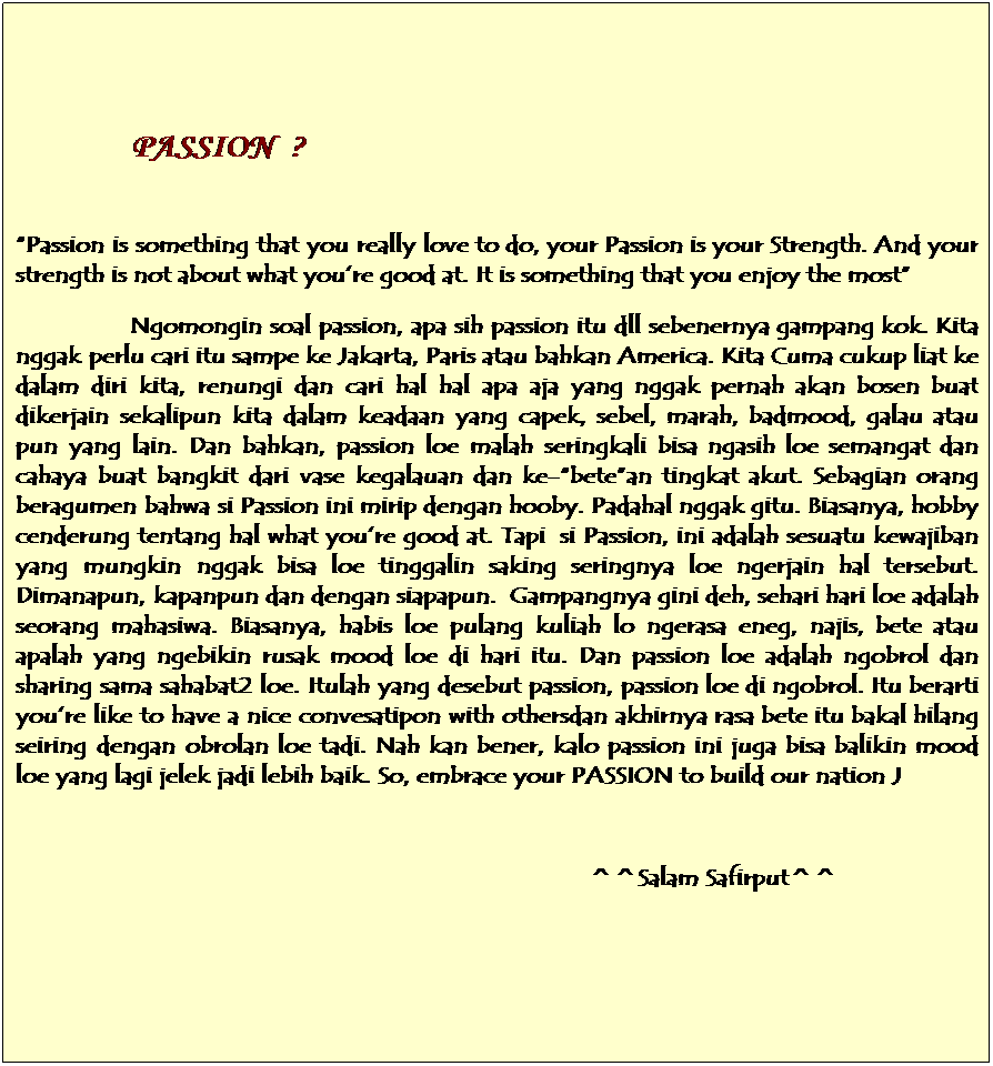 Text Box: &nbsp;
&nbsp; &nbsp;&nbsp;&nbsp;&nbsp;&nbsp;&nbsp;&nbsp;&nbsp;&nbsp;&nbsp; PASSION&nbsp; ? 
&nbsp;
�Passion is something that you really love to do, your Passion is your Strength. And your strength is not about what you�re good at. It is something that you enjoy the most�
&nbsp;&nbsp;&nbsp;&nbsp;&nbsp;&nbsp;&nbsp;&nbsp;&nbsp;&nbsp;&nbsp;&nbsp;&nbsp;&nbsp;&nbsp;&nbsp; Ngomongin soal passion, apa sih passion itu dll sebenernya gampang kok. Kita nggak perlu cari itu sampe ke Jakarta, Paris atau bahkan America. Kita Cuma cukup liat ke dalam diri kita, renungi dan cari hal hal apa aja yang nggak pernah akan bosen buat dikerjain sekalipun kita dalam keadaan yang capek, sebel, marah, badmood, galau atau pun yang lain. Dan bahkan, passion loe malah seringkali bisa ngasih loe semangat dan cahaya buat bangkit dari vase kegalauan dan ke-�bete�an tingkat akut. Sebagian orang beragumen bahwa si Passion ini mirip dengan hooby. Padahal nggak gitu. Biasanya, hobby cenderung tentang hal what you�re good at. Tapi&nbsp; si Passion, ini adalah sesuatu kewajiban yang mungkin nggak bisa loe tinggalin saking seringnya loe ngerjain hal tersebut. Dimanapun, kapanpun dan dengan siapapun.&nbsp; Gampangnya gini deh, sehari hari loe adalah seorang mahasiwa. Biasanya, habis loe pulang kuliah lo ngerasa eneg, najis, bete atau apalah yang ngebikin rusak mood loe di hari itu. Dan passion loe adalah ngobrol dan sharing sama sahabat2 loe. Itulah yang desebut passion, passion loe di ngobrol. Itu berarti you�re like to have a nice convesatipon with othersdan akhirnya rasa bete itu bakal hilang seiring dengan obrolan loe tadi. Nah kan bener, kalo passion ini juga bisa balikin mood loe yang lagi jelek jadi lebih baik. So, embrace your PASSION to build our nation J
&nbsp;&nbsp;&nbsp;&nbsp;&nbsp;&nbsp;&nbsp;&nbsp;&nbsp;&nbsp;&nbsp;&nbsp;&nbsp;&nbsp;&nbsp;&nbsp;&nbsp;&nbsp;&nbsp;&nbsp;&nbsp;&nbsp;&nbsp;&nbsp;&nbsp;&nbsp;&nbsp;&nbsp;&nbsp;&nbsp;&nbsp;&nbsp;&nbsp;&nbsp;&nbsp;&nbsp;&nbsp;&nbsp;&nbsp;&nbsp;&nbsp;&nbsp;&nbsp;&nbsp;&nbsp;&nbsp;&nbsp;&nbsp;&nbsp;&nbsp;&nbsp;&nbsp;&nbsp;&nbsp;&nbsp;&nbsp;&nbsp;&nbsp;&nbsp;&nbsp;&nbsp;&nbsp;&nbsp;&nbsp;&nbsp;&nbsp;&nbsp;&nbsp;&nbsp;&nbsp;&nbsp;&nbsp;&nbsp;&nbsp;&nbsp;&nbsp;&nbsp;&nbsp;&nbsp;&nbsp;&nbsp;&nbsp;&nbsp;&nbsp;&nbsp;&nbsp;&nbsp;&nbsp;&nbsp;&nbsp;&nbsp;&nbsp;&nbsp;
&nbsp;&nbsp;&nbsp;&nbsp;&nbsp;&nbsp;&nbsp;&nbsp;&nbsp;&nbsp;&nbsp;&nbsp;&nbsp;&nbsp;&nbsp;&nbsp;&nbsp;&nbsp;&nbsp;&nbsp;&nbsp;&nbsp;&nbsp;&nbsp;&nbsp;&nbsp;&nbsp;&nbsp;&nbsp;&nbsp;&nbsp;&nbsp;&nbsp;&nbsp;&nbsp;&nbsp;&nbsp;&nbsp;&nbsp;&nbsp;&nbsp;&nbsp;&nbsp;&nbsp;&nbsp;&nbsp;&nbsp;&nbsp;&nbsp;&nbsp;&nbsp;&nbsp;&nbsp;&nbsp;&nbsp;&nbsp;&nbsp;&nbsp;&nbsp;&nbsp;&nbsp;&nbsp;&nbsp;&nbsp;&nbsp;&nbsp;&nbsp;&nbsp;&nbsp;&nbsp;&nbsp;&nbsp;&nbsp;&nbsp;&nbsp;&nbsp;&nbsp;&nbsp;&nbsp;&nbsp;&nbsp;&nbsp;&nbsp;&nbsp;&nbsp; ^^Salam Safirput^^
&nbsp;
&nbsp;
&nbsp;
