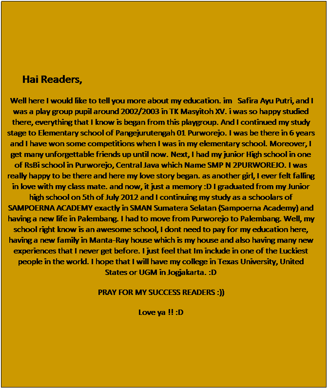 Text Box: &nbsp;&nbsp;&nbsp;&nbsp;&nbsp;&nbsp;&nbsp; Hai Readers,
&nbsp;Well here I would like to tell you more about my education. im&nbsp;&nbsp; Safira Ayu Putri, and I was a play group pupil around 2002/2003 in TK Masyitoh XV. i was so happy studied there, everything that I know is began from this playgroup. And I continued my study stage to Elementary school of Pangejurutengah 01 Purworejo. I was be there in 6 years and I have won some competitions when I was in my elementary school. Moreover, I get many unforgettable friends up until now. Next, I had my junior High school in one of RsBi school in Purworejo, Central Java which Name SMP N 2PURWOREJO. I was really happy to be there and here my love story began. as another girl, I ever felt falling in love with my class mate. and now, it just a memory :D I graduated from my Junior high school on 5th of July 2012 and I continuing my study as a schoolars of SAMPOERNA ACADEMY exactly in SMAN Sumatera Selatan (Sampoerna Academy) and having a new life in Palembang. I had to move from Purworejo to Palembang. Well, my school right know is an awesome school, I dont need to pay for my education here, having a new family in Manta-Ray house which is my house and also having many new experiences that I never get before. I just feel that Im include in one of the Luckiest people in the world. I hope that I will have my college in Texas University, United States or UGM in Jogjakarta. :D
PRAY FOR MY SUCCESS READERS :))
Love ya !! :D
