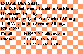 Text Box: INDRA  DEV SAHUPh. D. Scholar and Teaching AssistantDepartment of PhysicsState University of New York at Albany1400 Washington Avenue, Albany, NY,12222Email:	is195712@albany.eduPhone:	518-442-4516(O)		518-253-0265(Cell)