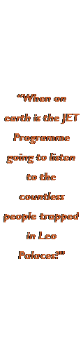 Text Box: �When on earth is the JET Programme going to listen to the countless people trapped in Leo Palaces?�