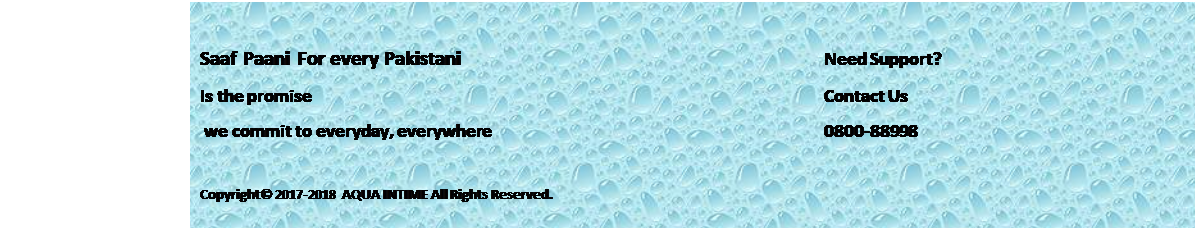 Text Box: Saaf Paani For every Pakistani 								Need Support?		
Is the promise											Contact Us
 we commit to everyday, everywhere							0800-88998
							
Copyright� 2017-2018 AQUA INTIME All Rights Reserved.
