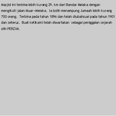 Text Box: Masjid ini terbina lebih kurang 29. km dari Bandar Melaka dengan mengikuti jalan Muar�Melaka.  Ia bolih menampung Jumaah lebih kurang 700 orang.  Terbina pada tahun 1896 dan telah diubahsuai pada tahun 1901 dan seterus.  Buat ketikaini telah diwartakan  sebagai peniggalan sejarah olih PERZIM.