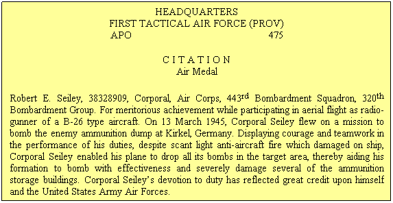Text Box: HEADQUARTERS
FIRST TACTICAL AIR FORCE (PROV)
APO&nbsp;&nbsp;&nbsp;&nbsp;&nbsp;&nbsp;&nbsp;&nbsp;&nbsp;&nbsp;&nbsp;&nbsp;&nbsp;&nbsp;&nbsp;&nbsp;&nbsp;&nbsp;&nbsp;&nbsp;&nbsp;&nbsp;&nbsp;&nbsp;&nbsp;&nbsp;&nbsp;&nbsp;&nbsp;&nbsp;&nbsp;&nbsp;&nbsp;&nbsp;&nbsp;&nbsp;&nbsp;&nbsp;&nbsp;&nbsp;&nbsp;&nbsp;&nbsp;&nbsp;&nbsp;&nbsp;&nbsp;&nbsp;&nbsp; 475
C I T A T I O N
Air Medal
Robert E. Seiley, 38328909, Corporal, Air Corps, 443rd Bombardment Squadron, 320th Bombardment Group. For meritorious achievement while participating in aerial flight as radio-gunner of a B-26 type aircraft. On 13 March 1945, Corporal Seiley flew on a mission to bomb the enemy ammunition dump at Kirkel, Germany. Displaying courage and teamwork in the performance of his duties, despite scant light anti-aircraft fire which damaged on ship, Corporal Seiley enabled his plane to drop all its bombs in the target area, thereby aiding his formation to bomb with effectiveness and severely damage several of the ammunition storage buildings. Corporal Seiley�s devotion to duty has reflected great credit upon himself and the United States Army Air Forces.
