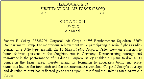 Text Box: HEADQUARTERS
FIRST TACTICAL AIR FORCE (PROV) 
APO&nbsp;&nbsp;&nbsp;&nbsp;&nbsp;&nbsp;&nbsp;&nbsp;&nbsp;&nbsp;&nbsp;&nbsp;&nbsp;&nbsp;&nbsp;&nbsp;&nbsp;&nbsp;&nbsp;&nbsp;&nbsp;&nbsp;&nbsp;&nbsp;&nbsp;&nbsp;&nbsp;&nbsp;&nbsp;&nbsp;&nbsp;&nbsp;&nbsp;&nbsp;&nbsp;&nbsp;&nbsp;&nbsp;&nbsp;&nbsp;&nbsp;&nbsp;&nbsp;&nbsp;&nbsp;&nbsp;&nbsp;&nbsp;&nbsp; 374

C I T A T I O N
1st OLC
Air Medal
Robert E. Seiley, 38328909, Corporal, Air Corps, 443rd Bombardment Squadron, 320th Bombardment Group. For meritorious achievement while participating in aerial flight as radio-gunner of a B-26 type aircraft. On 16 March 1945, Corporal Seiley flew on a mission to bomb defense positions in the Siegfried line in Germany. Demonstrating courage and teamwork in the performance of his duties, Corporal Seiley enabled his plane to drop all its bombs in the target area, thereby aiding his formation to accurately bomb and score numerous hits on the tank ditch and the communications trenches. Corporal Seiley�s courage and devotion to duty has reflected great credit upon himself and the United States Army Air Forces.
