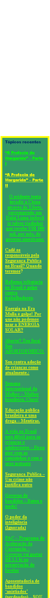 Caixa de texto: T�picos recentes

�A Profecia de Margarida� � Parte I

�A Profecia de Margarida� � Parte II

O ocidente tenta invadir a China atrav�s do Tibete, corrompendo um Dalai Lama imbecil (e talvez viadinho) que recebe US$ 180 mil, por m�s, do governo americano; 

Cad� os respons�veis pela Seguran�a P�blica no Brasil? Quando teremos?
 
Reforma tribut�ria no Brasil � golpe contra trabalhadores.

Energia na Era Mulla � golpe! Por que n�o podemos usar a ENERGIA SOLAR?

Aborto? Tou fora! Sou ABORTOF�BICO;

Sou contra ado��o de crian�as como atualmente.:

Semana Internacional da Mulher � Mulher brasileira. Claro!

Educa��o p�blica brasileira � uma droga � Mentiras.

A vida no Brasil est� dif�cil para as crian�as e adolescentes � Ficou pior com as camisinhas e com o sexo mutante

Seguran�a P�blica � Um crime n�o justifica outro

Governo de bandidos � Bateu o medo!

O poder da intelig�ncia (Ignorada)

PAC � Programa de Acelera��o da Corrup��o � Governo vai gastar R$ 1.1 bi na preserva��o de favelas

Aposentadoria de  bandidos �anistiados� (perdoados)... SOU CONTRA!

Meus devaneios e as falsas biografias desses Novos Senhores do Brasil


Mudando de Assunto para me referir ao AMOR � Onde estar o meu amor?

Ainda no Amor � As paix�es que enganam de jeito fatal...


Escritores, escribas, escrevedores..














