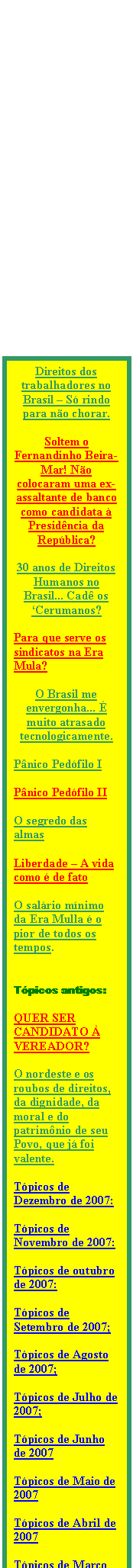 Caixa de texto: Direitos dos trabalhadores no Brasil � S� rindo para n�o chorar.

Soltem o Fernandinho Beira-Mar! N�o colocaram uma ex-assaltante de banco como candidata � Presid�ncia da Rep�blica? 

30 anos de Direitos Humanos no Brasil... Cad� os �Cerumanos?

Para que serve os sindicatos na Era Mula? 

O Brasil me envergonha... � muito atrasado tecnologicamente.

P�nico Ped�filo I

P�nico Ped�filo II 

O segredo das almas 

Liberdade � A vida como � de fato

O sal�rio m�nimo da Era Mulla � o pior de todos os tempos.


T�picos antigos:

QUER SER CANDIDATO � VEREADOR?

O nordeste e os roubos de direitos, da dignidade, da moral e do patrim�nio de seu Povo, que j� foi valente.

T�picos de Dezembro de 2007:

T�picos de Novembro de 2007:

T�picos de outubro de 2007:

T�picos de Setembro de 2007;

T�picos de Agosto de 2007;

T�picos de Julho de 2007;

T�picos de Junho de 2007

T�picos de Maio de 2007

T�picos de Abril de 2007

T�picos de Mar�o de 2007

Outros t�picos mais antigos

T�picos de 2006

T�picos de 2005

T�picos de 2004

T�picos de 2003

T�picos de 2002

T�picos de 2001

T�picos de 2000

T�picos de 1999





