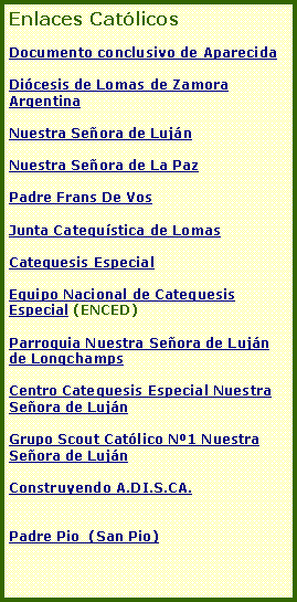 Cuadro de texto: Enlaces Cat�licos Documento conclusivo de AparecidaDi�cesis de Lomas de Zamora  Argentina Nuestra Se�ora de Luj�nNuestra Se�ora de La PazPadre Frans De VosJunta Catequ�stica de LomasCatequesis EspecialEquipo Nacional de Catequesis Especial (ENCED)Parroquia Nuestra Se�ora de Luj�n de LongchampsCentro Catequesis Especial Nuestra Se�ora de Luj�nGrupo Scout Cat�lico N�1 Nuestra Se�ora de Luj�nConstruyendo A.DI.S.CA.Padre Pio  (San Pio)