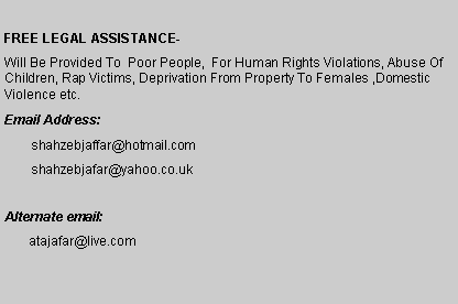 Text Box: FREE LEGAL ASSISTANCE- Will be provided to  poor people,  for human rights violations, abuse of children, rape victims, deprivation from property to females ,domestic violence etc. Email Address:	shahzebjaffar@hotmail.com	shahzebjafar@yahoo.co.ukAlternate email:       atajafar@live.com