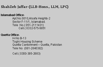 Text Box: ShahZeb Jaffar-(LLB-Hons., LLM, LPC)Islamabad Office- Apartment 113 Al-safe-2 Apartments street 73, sector F11/1 Islamabad.Tele  No.( 051-2111431)        Cell.( 0332-575-9851Quetta Office-H-No B-13  Toghi Housing SchemeQuetta Cantonment � Quetta, PakistanTele No  (081-2840382)Cell.( 0300-385-2683)