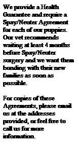 Text Box: We provide a Health Guarantee and require a Spay/Neuter Agreement for each of our puppies.&nbsp; Our vet recommends waiting at least 4 months before Spay/Neuter surgery and we want them bonding with their new families as soon as possible.
&nbsp;
For copies of these Agreements, please email us at the addresses provided, or feel free to call us for more information.
