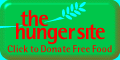 Free to you! &nbsp; &nbsp; &nbsp; YOUR click produces corporate donation of one and a quarter cups of food!   Wow.  
 &nbsp; &nbsp; &nbsp; &nbsp; &nbsp; &nbsp; &nbsp; &nbsp; 
 &nbsp; &nbsp; &nbsp; &nbsp; &nbsp; &nbsp; &nbsp; &nbsp; 
 &nbsp; &nbsp; &nbsp; &nbsp; &nbsp; &nbsp; &nbsp; &nbsp; 

 Saving a life, &nbsp; &nbsp; it does not feel terrible.