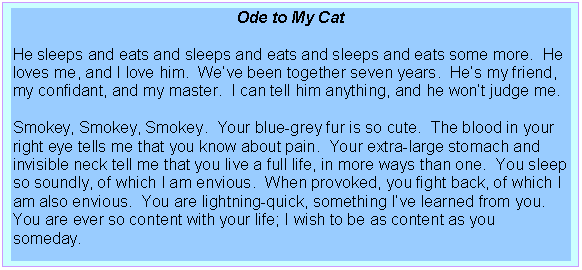 Text Box: Ode to My Cat

He sleeps and eats and sleeps and eats and sleeps and eats some more.  He loves me, and I love him.  We�ve been together seven years.  He�s my friend, my confidant, and my master.  I can tell him anything, and he won�t judge me.

Smokey, Smokey, Smokey.  Your blue-grey fur is so cute.  The blood in your right eye tells me that you know about pain.  Your extra-large stomach and invisible neck tell me that you live a full life, in more ways than one.  You sleep so soundly, of which I am envious.  When provoked, you fight back, of which I am also envious.  You are lightning-quick, something I�ve learned from you.  You are ever so content with your life; I wish to be as content as you someday.

Darrell Plummer, Jr., 1996
