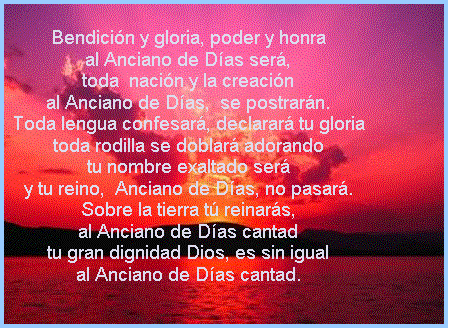 Cuadro de texto: Bendici�n y gloria, poder y honra
al Anciano de D�as ser�,
toda  naci�n y la creaci�n
al Anciano de D�as,  se postrar�n.
Toda lengua confesar�, declarar� tu gloria
toda rodilla se doblar� adorando
tu nombre exaltado ser�
y tu reino,  Anciano de D�as, no pasar�.
Sobre la tierra t� reinar�s,
al Anciano de D�as cantad
tu gran dignidad Dios, es sin igual
al Anciano de D�as cantad.

