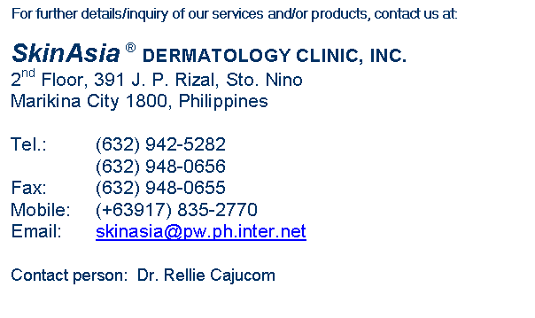 Text Box: For further details/inquiry of our services and/or products, contact us at:

SkinAsia � DERMATOLOGY CLINIC, INC.
2nd Floor, 391 J. P. Rizal, Sto. Nino
Marikina City 1800, Philippines

Tel.:		(632) 942-5282
		(632) 948-0656
Fax:		(632) 948-0655
Mobile:	(+63917) 835-2770
Email:	skinasia@pw.ph.inter.net

Contact person:  Dr. Rellie Cajucom
