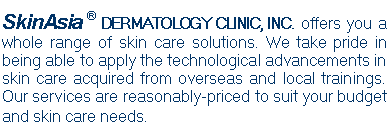 Text Box: SkinAsia � DERMATOLOGY CLINIC, INC. offers you a whole range of skin care solutions. We take pride in being able to apply the technological advancements in skin care acquired from overseas and local trainings. Our services are reasonably-priced to suit your budget and skin care needs.