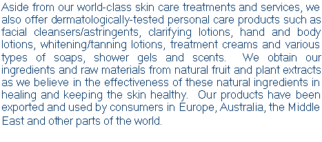 Text Box: Aside from our world-class skin care treatments and services, we also offer dermatologically-tested personal care products such as facial cleansers/astringents, clarifying lotions, hand and body lotions, whitening/tanning lotions, treatment creams and various types of soaps, shower gels and scents.  We obtain our ingredients and raw materials from natural fruit and plant extracts as we believe in the effectiveness of these natural ingredients in healing and keeping the skin healthy.  Our products have been exported and used by consumers in Europe, Australia, the Middle East and other parts of the world.