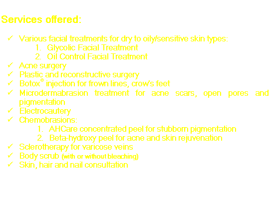 Text Box: Services offered:

�	Various facial treatments for dry to oily/sensitive skin types:
1.	Glycolic Facial Treatment
2.	Oil Control Facial Treatment
�	Acne surgery
�	Plastic and reconstructive surgery
�	Botox� injection for frown lines, crow�s feet
�	Microdermabrasion treatment for acne scars, open pores and pigmentation
�	Electrocautery
�	Chemobrasions:
1.	AHCare concentrated peel for stubborn pigmentation
2.	Beta-hydroxy peel for acne and skin rejuvenation
�	Sclerotherapy for varicose veins
�	Body scrub (with or without bleaching)
�	Skin, hair and nail consultation

