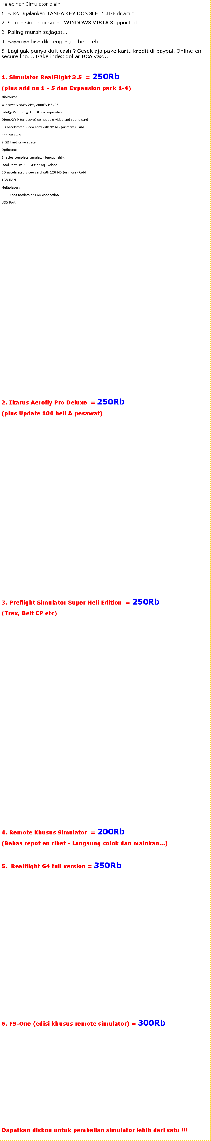 Text Box: Kelebihan Simulator disini :1. BISA Dijalankan TANPA KEY DONGLE. 100% dijamin.2. Semua simulator sudah WINDOWS VISTA Supported. 3. Paling murah sejagat...4. Bayarnya bisa diketeng lagi... hehehehe....5. Lagi gak punya duit cash ? Gesek aja pake kartu kredit di paypal. Online en secure lho�. Pake index dollar BCA yax...1. Simulator RealFlight 3.5  = 250Rb (plus add on 1 - 5 dan Expansion pack 1-4)Minimum:Windows Vista*, XP*, 2000*, ME, 98 Intel� Pentium� 1.0 GHz or equivalentDirectX� 9 (or above) compatible video and sound card3D accelerated video card with 32 MB (or more) RAM256 MB RAM2 GB hard drive spaceOptimum:Enables complete simulator functionality. Intel Pentium 3.0 GHz or equivalent3D accelerated video card with 128 MB (or more) RAM1GB RAMMultiplayer:56.6 Kbps modem or LAN connectionUSB Port2. Ikarus Aerofly Pro Deluxe  = 250Rb (plus Update 104 heli & pesawat) 3. Preflight Simulator Super Heli Edition  = 250Rb (Trex, Belt CP etc)4. Remote Khusus Simulator  = 200Rb (Bebas repot en ribet - Langsung colok dan mainkan...)5.  Realflight G4 full version = 350Rb 6. FS-One (edisi khusus remote simulator) = 300Rb Dapatkan diskon untuk pembelian simulator lebih dari satu !!!
