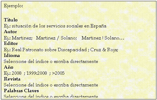 Cuadro de texto: Ejemplo:
T�tulo 
Ej.: situaci�n de los servicios sociales en Espa�a 
Autor 
Ej.: Martinez;   Martinez / Solano;    Martinez ! Solano� 
Editor 
Ej.: Real Patronato sobre Discapacidad ; Cruz & Roja; 
Idioma
Seleccione del �ndice o escriba directamente 
A�o 
Ej.: 2008  ; 1999:2008  ; >2005 
Revista
Seleccione del �ndice o escriba directamente 
Palabras Claves
Seleccione del �ndice o escriba directamente 

