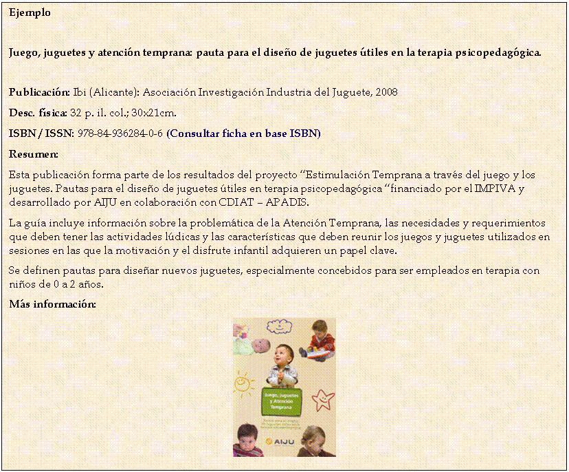 Cuadro de texto: Ejemplo


Juego, juguetes y atenci�n temprana: pauta para el dise�o de juguetes �tiles en la terapia psicopedag�gica. 

Publicaci�n: Ibi (Alicante): Asociaci�n Investigaci�n Industria del Juguete, 2008
Desc. f�sica: 32 p. il. col.; 30x21cm.
ISBN / ISSN: 978-84-936284-0-6 (Consultar ficha en base ISBN)
Resumen:
Esta publicaci�n forma parte de los resultados del proyecto �Estimulaci�n Temprana a trav�s del juego y los juguetes. Pautas para el dise�o de juguetes �tiles en terapia psicopedag�gica �financiado por el IMPIVA y desarrollado por AIJU en colaboraci�n con CDIAT � APADIS.
La gu�a incluye informaci�n sobre la problem�tica de la Atenci�n Temprana, las necesidades y requerimientos que deben tener las actividades l�dicas y las caracter�sticas que deben reunir los juegos y juguetes utilizados en sesiones en las que la motivaci�n y el disfrute infantil adquieren un papel clave.
Se definen pautas para dise�ar nuevos juguetes, especialmente concebidos para ser empleados en terapia con ni�os de 0 a 2 a�os.
M�s informaci�n:
 
