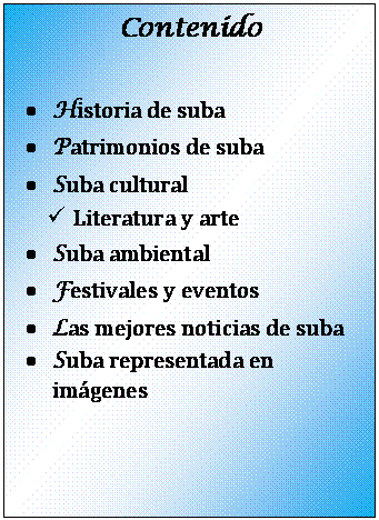 Cuadro de texto: Contenido

�	Historia de suba
�	Patrimonios de suba
�	Suba cultural
�	Literatura y arte
�	Suba ambiental
�	Festivales y eventos
�	Las mejores noticias de suba
�	Suba representada en im�genes


