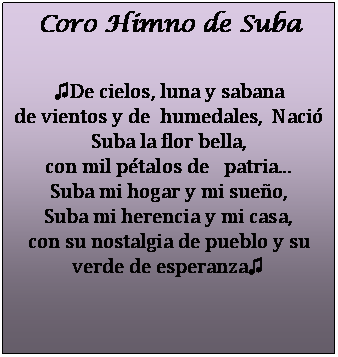 Cuadro de texto: Coro Himno de Suba

♫De cielos, luna y sabana
de vientos y de  humedales,  Naci� Suba la flor bella,
con mil p�talos de   patria...
Suba mi hogar y mi sue�o,
Suba mi herencia y mi casa,
con su nostalgia de pueblo y su verde de esperanza♫


