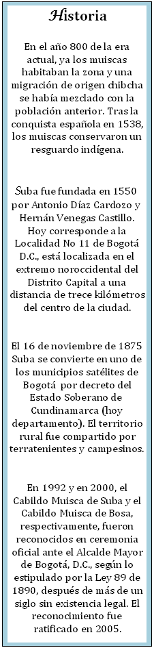Cuadro de texto: Historia

En el a�o 800 de la era actual, ya los muiscas habitaban la zona y una migraci�n de origen chibcha se hab�a mezclado con la poblaci�n anterior. Tras la conquista espa�ola en 1538, los muiscas conservaron un resguardo ind�gena.


Suba fue fundada en 1550  por Antonio D�az Cardozo y  Hern�n Venegas Castillo. Hoy corresponde a la Localidad No 11 de Bogot� D.C., est� localizada en el extremo noroccidental del Distrito Capital a una distancia de trece kil�metros del centro de la ciudad.


El 16 de noviembre de 1875 Suba se convierte en uno de los municipios sat�lites de Bogot�  por decreto del Estado Soberano de  Cundinamarca (hoy departamento). El territorio rural fue compartido por terratenientes y campesinos.


En 1992 y en 2000, el Cabildo Muisca de Suba y el Cabildo Muisca de Bosa, respectivamente, fueron reconocidos en ceremonia oficial ante el Alcalde Mayor de Bogot�, D.C., seg�n lo estipulado por la Ley 89 de 1890, despu�s de m�s de un siglo sin existencia legal. El reconocimiento fue ratificado en 2005.
 

