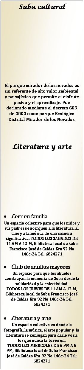 Cuadro de texto: Suba cultural







El parque mirador de los nevados es un referente de alto valor ambiental y paisaj�stico que permite el disfrute pasivo y el aprendizaje. Fue declarado mediante el decreto 609 de 2002 como parque Ecol�gico Distrital Mirador de los Nevados.


Literatura y arte






�	Leer en familia
Un espacio colectivo para que los ni�os y sus padres se acerquen a la literatura, al cine y a la m�sica de una manera significativa. TODOS LOS SABADOS DE 11 AM A 12 M, Biblioteca local de Suba Francisco Jos� de Caldas Kra 92 No 146c-24 Tel: 6824271

�	Club de adultos mayores
Un espacio para que los abuelos construyan la memoria de Suba desde la solidaridad y la colectividad.
TODOS LOS JUEVES DE 11 AM A 12 M, Biblioteca local de Suba Francisco Jos� de Caldas Kra 92 No 146c-24 Tel: 6824271

�	Literatura y arte
Un espacio colectivo en donde la fotograf�a, la m�sica, el arte popular y  la literatura se conjugan para darle voz a los que nunca la tuvieron.
TODOS LOS MIERCOLES DE 6 PM A 8 PM, Biblioteca local de Suba Francisco Jos� de Caldas Kra 92 No 146c-24 Tel: 6824271




