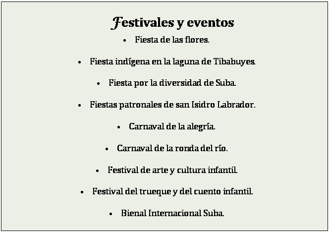 Cuadro de texto: Festivales y eventos
�	Fiesta de las flores.

�	Fiesta ind�gena en la laguna de Tibabuyes.

�	Fiesta por la diversidad de Suba.

�	Fiestas patronales de san Isidro Labrador.

�	Carnaval de la alegr�a.

�	Carnaval de la ronda del r�o.

�	Festival de arte y cultura infantil.

�	Festival del trueque y del cuento infantil.

�	Bienal Internacional Suba.

