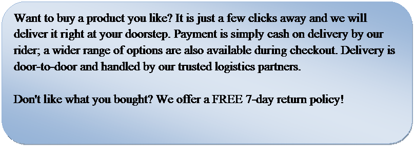 Rounded Rectangle: Want to buy a product you like? It is just a few clicks away and we will deliver it right at your doorstep. Payment is simply cash on delivery by our rider; a wider range of options are also available during checkout. Delivery is door-to-door and handled by our trusted logistics partners. 

Don't like what you bought? We offer a FREE 7-day return policy! 

