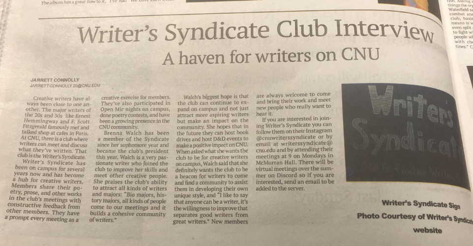 CNU newspaper article interviewing the 2022 Writer's Syndicate president, Brenna.  Article reads: Writer's Syndicate Club Interview. A haven for writers on CNU. Written by JARRETT CONNOLLY.

Creative writers have always been close to one another. The major writers of the twenties and thirties like Ernest Hemmingway and F. Scott Fitzgerald famously met and talked shop at cafes in Paris. At CNU, there is a club where writers can meet and discuss what they've written. That club is the writer's Syndicate. Writer's Syndicate has been on campus for several years now, and has become a hub for creative writers. Members share their poetry, prose, and other works in the club's meetings with constructive feedback from other members. They have a prompt every meeting as a creative exercise for members. They've also participated in Open Mike nights on campus, done poetry contests, and have been a growing presence in the CNU community.

Brenna Walch has been a member of the Syndicate since her sophomore year and became the club's president this year. Walch is a very passionate writer who joined the club to improve her skills and meet other creative people. She praises the club's ability to attract all kinds of writers and majors: Bio majors, history majors, all kinds of people come to our meetings and it builds a cohesive community of writers.

Walch's biggest hope is that the club can continue to expand on campus and not just attract more aspiring writers, but make an impact on the community. She hopes that in the future they can host book drives and host D&D events to make a positive impact on CNU. When asked what she wants the club to be for creative writers on campus, Walch said that she definitely wants the club to be a beacon for writers to come and find a community to assist them in developing their own unique style, and I like to say that anyone can be a writer, it's the willingness to improve that separates good writers from great writers. New members are always welcome to come and bring their work and meet new people who really want to hear it.

If you are interested in joining Syndicate you can follow them on their Instagram @cnuwriterssyndicate or by email at writerssyndicate@cnu.edu and by attending their meetings at nine on Mondays in McMurran Hall. There will be virtual meetings over the summer on Discord so if you are interested, send an email to be added to the server.