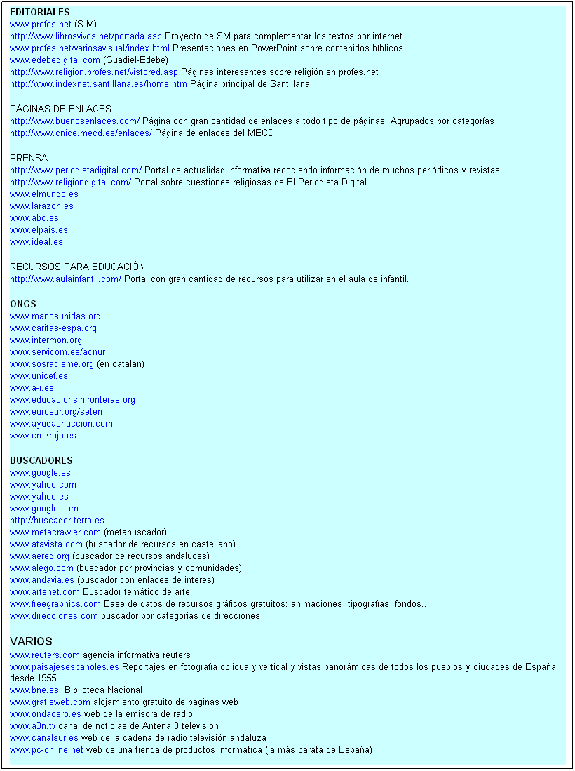 Cuadro de texto: EDITORIALES 
www.profes.net (S.M) &nbsp; 
http://www.librosvivos.net/portada.asp Proyecto de SM para complementar los textos por internet
www.profes.net/variosavisual/index.html Presentaciones en PowerPoint sobre contenidos b�blicos 
www.edebedigital.com (Guadiel-Edebe) 
http://www.religion.profes.net/vistored.asp P�ginas interesantes sobre religi�n en profes.net 
http://www.indexnet.santillana.es/home.htm P�gina principal de Santillana 

P�GINAS DE ENLACES
http://www.buenosenlaces.com/ P�gina con gran cantidad de enlaces a todo tipo de p�ginas. Agrupados por categor�as
http://www.cnice.mecd.es/enlaces/ P�gina de enlaces del MECD

PRENSA
http://www.periodistadigital.com/&nbsp;Portal de actualidad informativa recogiendo informaci�n de muchos peri�dicos y revistas
http://www.religiondigital.com/&nbsp;Portal sobre cuestiones religiosas de El Periodista Digital
www.elmundo.es
www.larazon.es
www.abc.es
www.elpais.es
www.ideal.es

RECURSOS PARA EDUCACI�N
http://www.aulainfantil.com/&nbsp;Portal con gran cantidad de recursos para utilizar en el aula de infantil.

ONGS 
www.manosunidas.org 
www.caritas-espa.org 
www.intermon.org 
www.servicom.es/acnur 
www.sosracisme.org (en catal�n) 
www.unicef.es 
www.a-i.es 
www.educacionsinfronteras.org 
www.eurosur.org/setem 
www.ayudaenaccion.com 
www.cruzroja.es 

BUSCADORES 
www.google.es
www.yahoo.com 
www.yahoo.es 
www.google.com 
http://buscador.terra.es 
www.metacrawler.com (metabuscador) 
www.atavista.com (buscador de recursos en castellano) 
www.aered.org (buscador de recursos andaluces) 
www.alego.com (buscador por provincias y comunidades) 
www.andavia.es (buscador con enlaces de inter�s) 
www.artenet.com Buscador tem�tico de arte
www.freegraphics.com Base de datos de recursos gr�ficos gratuitos: animaciones, tipograf�as, fondos...
www.direcciones.com buscador por categor�as de direcciones

VARIOS
www.reuters.com agencia informativa reuters
www.paisajesespanoles.es Reportajes en fotograf�a oblicua y vertical y vistas panor�micas de todos los pueblos y ciudades de Espa�a desde 1955.
www.bne.es&nbsp; Biblioteca Nacional
www.gratisweb.com alojamiento gratuito de p�ginas web
www.ondacero.es web de la emisora de radio
www.a3n.tv canal de noticias de Antena 3 televisi�n
www.canalsur.es web de la cadena de radio televisi�n andaluza
www.pc-online.net web de una tienda de productos inform�tica (la m�s barata de Espa�a)

