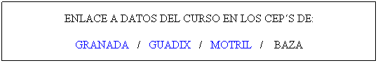 Cuadro de texto: ENLACE A DATOS DEL CURSO EN LOS CEP�S DE:
GRANADA&nbsp;&nbsp; /&nbsp;&nbsp;&nbsp;&nbsp;&nbsp;&nbsp;&nbsp;&nbsp;&nbsp;&nbsp;&nbsp;&nbsp;&nbsp;&nbsp;&nbsp;&nbsp;&nbsp;&nbsp;&nbsp;&nbsp; /&nbsp;&nbsp; MOTRIL&nbsp;&nbsp; /&nbsp;&nbsp;&nbsp; BAZA
