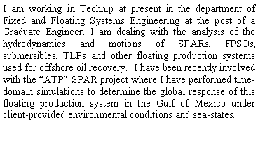 Text Box: I am working in Technip at present in the department of Fixed and Floating Systems Engineering at the post of a Graduate Engineer. I am dealing with the analysis of the hydrodynamics and motions of SPARs, FPSOs, submersibles, TLPs and other floating production systems used for offshore oil recovery.  I have been recently involved with several SPAR projects where I am performing simulations to determine the global response of floating production systems in the Gulf of Mexico under client-provided environmental conditions and sea-states.