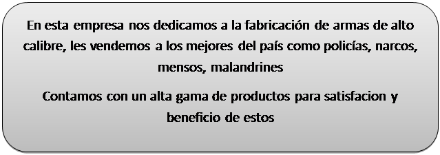 Rect�ngulo redondeado: En esta empresa nos dedicamos a la fabricaci�n de armas de alto calibre, les vendemos a los mejores del pa�s como polic�as, narcos, mensos, malandrines
Contamos con un alta gama de productos para satisfacion y beneficio de estos  
