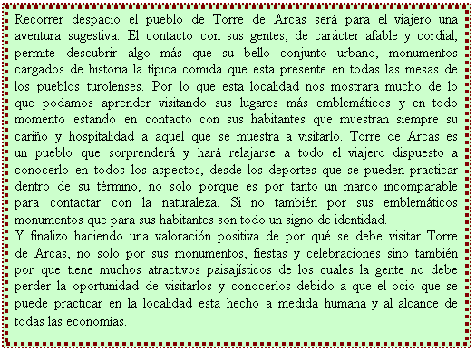 Cuadro de texto: Recorrer despacio el pueblo de Torre de Arcas ser� para el viajero una aventura sugestiva. El contacto con sus gentes, de car�cter afable y cordial, permite descubrir algo m�s que su bello conjunto urbano, monumentos cargados de historia la t�pica comida que esta presente en todas las mesas de los pueblos turolenses. Por lo que esta localidad nos mostrara mucho de lo que podamos aprender visitando sus lugares m�s emblem�ticos y en todo momento estando en contacto con sus habitantes que muestran siempre su cari�o y hospitalidad a aquel que se muestra a visitarlo. Torre de Arcas es un pueblo que sorprender� y har� relajarse a todo el viajero dispuesto a conocerlo en todos los aspectos, desde los deportes que se pueden practicar dentro de su t�rmino, no solo porque es por tanto un marco incomparable para contactar con la naturaleza. Si no tambi�n por sus emblem�ticos monumentos que para sus habitantes son todo un signo de identidad. 
Y finalizo haciendo una valoraci�n positiva de por qu� se debe visitar Torre de Arcas, no solo por sus monumentos, fiestas y celebraciones sino tambi�n por que tiene muchos atractivos paisaj�sticos de los cuales la gente no debe perder la oportunidad de visitarlos y conocerlos debido a que el ocio que se puede practicar en la localidad esta hecho a medida humana y al alcance de todas las econom�as.
