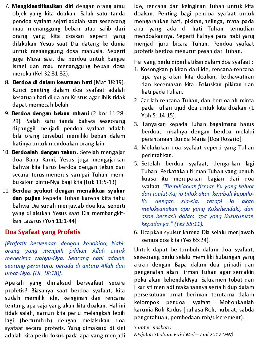 Text Box: 7. Mengidentifkasikan diri dengan orang atau objek yang kita doakan. Salah satu tanda pendoa syafaat sejati adalah saat seseorang mau menanggung beban atau salib dari orang yang kita doakan seperti yang          dilakukan Yesus saat Dia datang ke dunia untuk menanggung dosa manusia. Seperti juga Musa saat dia berdoa untuk bangsa  Israel dan mau menanggung beban dosa mereka (Kel 32:31-32).8.  Berdoa di dalam kesatuan hati (Mat 18:19). Kunci penting dalam doa syafaat adalah kesatuan hati di dalam Kristus agar iblis tidak dapat memecah belah. 9. Berdoa dengan beban rohani (2 Kor 11:28-29). Salah satu tanda bahwa seseorang     dipanggil menjadi pendoa syafaat adalah bila orang tersebut memiliki beban dalam hatinya untuk mendoakan orang lain.10. Berdoalah dengan tekun. Setelah mengajar doa Bapa Kami, Yesus juga mengajarkan bahwa kita harus berdoa dengan tekun dan secara terus-menerus sampai Tuhan mem- bukakan pintu-Nya bagi kita (Luk 11:5-13). 11. Berdoa syafaat dengan menaikkan syukur dan pujian kepada Tuhan karena kita tahu bahwa Dia sudah menjawab doa kita seperti yang dilakukan Yesus saat Dia membangkitkan Lazarus (Yoh 11:1-44).Doa Syafaat yang Profetis [Profetik berkenaan dengan kenabian; Nabi: orang yang menjadi pilihan Allah untuk  menerima wahyu-Nya. Seorang nabi adalah seorang perantara, berada di antara Allah dan umat-Nya. (Ul. 18:18)].Apakah yang dimaksud bersyafaat secara     profetis? Biasanya saat berdoa syafaat, kita   sudah memiliki ide, keinginan dan rencana   tentang apa saja yang akan kita doakan. Hal ini  tidak salah, namun kita perlu melangkah lebih lagi (bertumbuh) dengan melakukan doa syafaat secara profetis. Yang dimaksud di sini adalah kita perlu fokus pada apa yang menjadi ide, rencana dan keinginan Tuhan untuk kita doakan. Penting bagi pendoa syafaat untuk mengarahkan hati, pikiran, telinga, mata pada apa yang ada di hati Tuhan kemudian          mendoakannya. Seperti halnya para nabi yang menjadi juru bicara Tuhan. Pendoa syafaat  profetis berdoa menurut pesan dari Tuhan.Hal yang perlu diperhatikan dalam doa syafaat :1. Kosongkan pikiran dari ide, rencana-rencana apa yang akan kita doakan, kekhawatiran dan kecemasan kita. Fokuskan pikiran dan hati pada Tuhan.2. Carilah rencana Tuhan, dan berdoalah minta pada Tuhan ujud doa untuk kita doakan (1 Yoh 5: 14-15).3. Tanyakan kepada Tuhan bagaimana harus berdoa, misalnya dengan berdoa melalui perantaraan Bunda Maria (Doa Rosario).4. Melakukan doa syafaat seperti yang Tuhan perintahkan.5. Setelah  berdoa  syafaat,  dengarkan  lagi      Tuhan. Perkatakan firman Tuhan yang penuh kuasa itu merupakan bagian dari doa syafaat. �Demikianlah firman-Ku yang keluar dari mulut-Ku; ia tidak akan kembali kepada-Ku dengan sia-sia, tetapi ia akan melaksanakan apa yang Kukehendaki, dan akan berhasil dalam apa yang Kusuruhkan kepadanya.� (Yes 55:11).6. Ucapkan syukur karena Dia selalu menjawab semua doa kita (Yes 65:24). Untuk dapat bertumbuh dalam doa syafaat, seseorang perlu selalu memiliki hubungan yang akrab dengan Bapa dalam doa pribadi dan pengenalan akan Firman Tuhan agar semakin peka akan kehendakNya. Sakramen tobat dan Ekaristi menjadi makanannya serta hidup dalam persekutuan umat beriman terutama dalam kelompok pendoa syafaat. Mohonkanlah karunia Roh Kudus (bahasa Roh, nubuat, sabda pengetahuan, pembedaan roh/discrement).Sumber naskah :Majalah Shalom, Edisi Mei�Juni 2017 (FW)