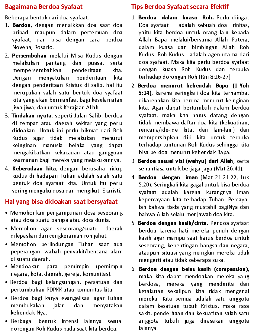 Text Box: Bagaimana Berdoa SyafaatBeberapa bentuk dari doa syafaat:1. Berdoa, dengan menaikkan doa saat doa pribadi maupun dalam pertemuan doa syafaat, dan bisa dengan cara berdoa        Novena, Rosario.2. Persembahan melalui Misa Kudus dengan melakukan pantang dan puasa, serta     mempersembahkan penderitaan kita. Dengan menyatukan penderitaan kita dengan penderitaan Kristus di salib, hal itu merupakan salah satu bentuk doa syafaat kita yang akan bermanfaat bagi keselamatan jiwa-jiwa, dan untuk Kerajaan Allah. 3. Tindakan nyata, seperti Jalan Salib, berdoa di tempat atau daerah sekitar yang perlu      didoakan. Untuk ini perlu hikmat dari Roh Kudus agar tidak melakukan menurut   keinginan manusia belaka yang dapat mengakibatkan kekacauan atau gangguan keamanan bagi mereka yang melakukannya. 4. Keberadaan kita, dengan berusaha hidup  kudus di hadapan Tuhan adalah salah satu bentuk doa syafaat kita. Untuk itu perlu   sering mengaku dosa dan mengikuti Ekaristi. Hal yang bisa didoakan saat bersyafaat� Memohonkan pengampunan dosa seseorang atau dosa suatu bangsa atau dosa dunia.� Memohon  agar  seseorang/suatu   daerah  dilepaskan dari cengkeraman roh jahat.� Memohon  perlindungan  Tuhan  saat  ada      peperangan, wabah penyakit/bencana alam di suatu daerah.� Mendoakan   para   pemimpin   (pemimpin   negara, kota, daerah, gereja, komunitas).� Berdoa  bagi  kelangsungan,  persatuan  dan pertumbuhan PDPKK atau komunitas kita.� Berdoa bagi karya evangelisasi agar Tuhan membukakan jalan dan menyatakan           kehendak-Nya.� Berbagai  bentuk  intensi  lainnya  sesuai dorongan Roh Kudus pada saat kita berdoa.Tips Berdoa Syafaat secara Efektif1. Berdoa  dalam  kuasa  Roh. Perlu diingat Doa syafaat    adalah sebuah doa Trinitas, yaitu kita berdoa untuk orang lain kepada Allah Bapa melalui/bersama Allah Putera, dalam kuasa dan bimbingan Allah Roh      Kudus. Roh Kudus   adalah agen utama dari doa syafaat. Maka kita perlu berdoa syafaat dengan kuasa Roh Kudus dan terbuka       terhadap dorongan Roh (Rm 8:26-27). 2. Berdoa  menurut  kehendak  Bapa  (1 Yoh 5:14), karena seringkali doa kita terhambat dikarenakan kita berdoa menurut keinginan kita. Agar dapat bertumbuh dalam berdoa syafaat, maka kita harus datang dengan   tidak membawa daftar doa kita (kekuatiran, rencana/ide-ide kita, dan lain-lain) dan mempersiapkan diri kita untuk terbuka     terhadap tuntunan Roh Kudus sehingga kita bisa berdoa menurut kehendak Bapa.3. Berdoa sesuai visi (wahyu) dari Allah, serta senantiasa untuk berjaga-jaga (Mat 26:41).4. Berdoa  dengan  iman (Mat 21:21-22, Luk 5:20). Seringkali kita gagal untuk bisa berdoa syafaat adalah karena kurangnya iman      kepercayaan kita terhadap Tuhan. Percayalah bahwa tiada yang mustahil bagiNya dan bahwa Allah selalu menjawab doa kita. 5. Berdoa dengan kasih/cinta. Pendoa syafaat berdoa karena hati mereka penuh dengan kasih agar mampu saat harus berdoa untuk seseorang, kepentingan bangsa dan negara, ataupun situasi yang mungkin mereka tidak mengerti atau tidak seberapa suka. 6. Berdoa dengan belas kasih (compassion), maka kita dapat mendoakan mereka yang berdosa, mereka yang menderita dan ketakutan sekalipun kita tidak mengenal mereka. Kita semua adalah satu anggota  dalam kesatuan tubuh Kristus, maka rasa sakit, penderitaan dan kekuatiran salah satu anggota tubuh juga dirasakan anggota lainnya.