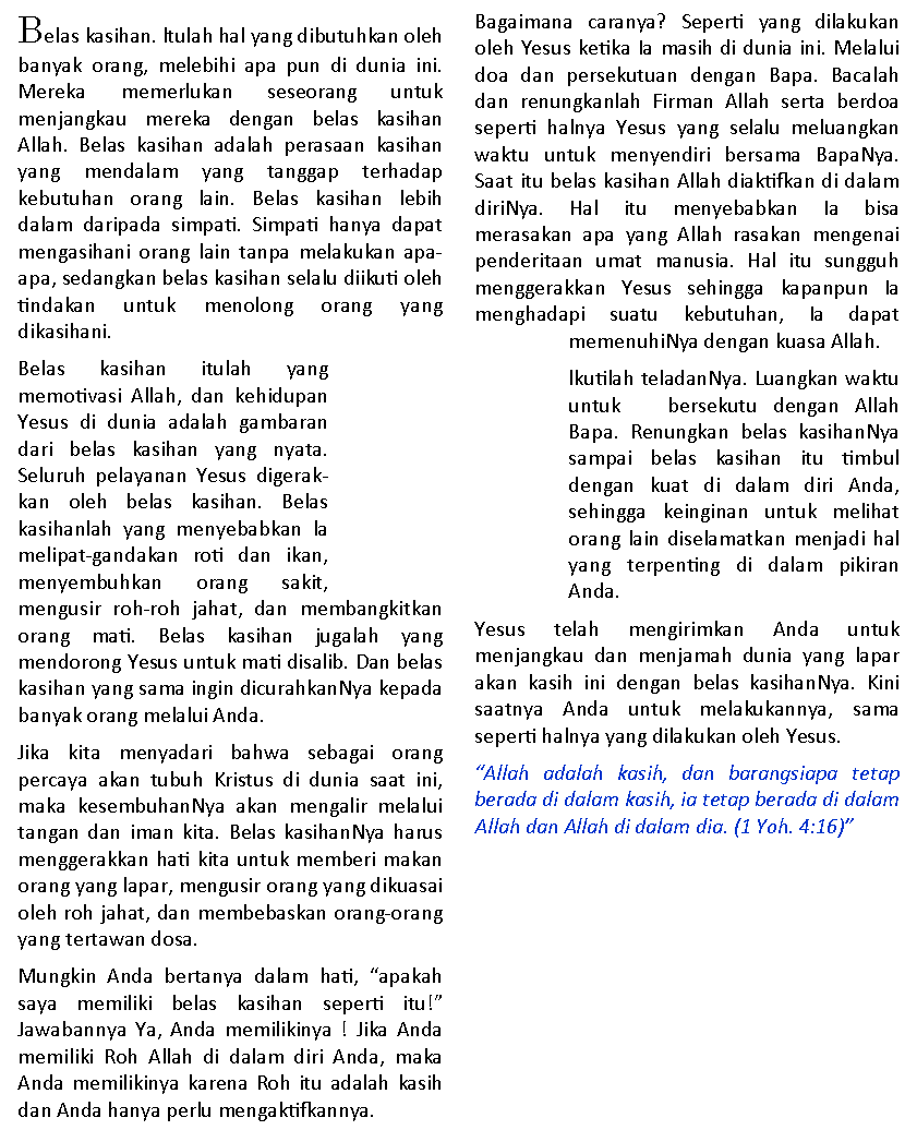 Text Box: Belas kasihan. ltulah hal yang dibutuhkan oleh banyak orang, melebihi apa pun di dunia ini. Mereka memerlukan seseorang untuk          menjangkau mereka dengan belas kasihan     Allah. Belas kasihan adalah perasaan kasihan yang mendalam yang tanggap terhadap     kebutuhan orang lain. Belas kasihan lebih      dalam daripada simpati. Simpati hanya dapat  mengasihani orang lain tanpa melakukan apa-apa, sedangkan belas kasihan selalu diikuti oleh tindakan untuk menolong orang yang         dikasihani. Belas kasihan itulah yang              memotivasi Allah, dan kehidupan   Yesus di dunia adalah gambaran dari belas kasihan yang nyata.   Seluruh pelayanan Yesus digerakkan oleh belas kasihan. Belas    kasihanlah yang menyebabkan la melipat-gandakan roti dan ikan, menyembuhkan orang sakit,   mengusir roh-roh jahat, dan membangkitkan orang mati. Belas kasihan jugalah yang        mendorong Yesus untuk mati disalib. Dan belas kasihan yang sama ingin dicurahkanNya kepada banyak orang melalui Anda. Jika kita menyadari bahwa sebagai orang percaya akan tubuh Kristus di dunia saat ini, maka kesembuhanNya akan mengalir melalui tangan dan iman kita. Belas kasihanNya harus menggerakkan hati kita untuk memberi makan orang yang lapar, mengusir orang yang dikuasai oleh roh jahat, dan membebaskan orang-orang yang tertawan dosa. Mungkin Anda bertanya dalam hati, �apakah  saya memiliki belas kasihan seperti itu!�        Jawabannya Ya, Anda memilikinya ! Jika Anda memiliki Roh Allah di dalam diri Anda, maka Anda memilikinya karena Roh itu adalah kasih dan Anda hanya perlu mengaktifkannya. Bagaimana caranya? Seperti yang dilakukan oleh Yesus ketika Ia masih di dunia ini. Melalui doa dan persekutuan dengan Bapa. Bacalah dan renungkanlah Firman Allah serta berdoa seperti halnya Yesus yang selalu meluangkan waktu untuk menyendiri bersama BapaNya. Saat itu belas kasihan Allah diaktifkan di dalam diriNya. Hal itu menyebabkan Ia bisa               merasakan apa yang Allah rasakan mengenai penderitaan umat manusia. Hal itu sungguh menggerakkan Yesus sehingga kapanpun Ia menghadapi suatu kebutuhan, Ia dapat         memenuhiNya dengan kuasa Allah. lkutilah teladanNya. Luangkan waktu untuk   bersekutu dengan Allah Bapa. Renungkan belas kasihanNya sampai belas kasihan itu timbul dengan kuat di dalam diri Anda,    sehingga keinginan untuk melihat orang lain diselamatkan menjadi hal yang terpenting di dalam pikiran   Anda. Yesus telah mengirimkan Anda untuk           menjangkau dan menjamah dunia yang lapar akan kasih ini dengan belas kasihanNya. Kini saatnya Anda untuk melakukannya, sama     seperti halnya yang dilakukan oleh Yesus.�Allah adalah kasih, dan barangsiapa tetap  berada di dalam kasih, ia tetap berada di dalam Allah dan Allah di dalam dia. (1 Yoh. 4:16)�