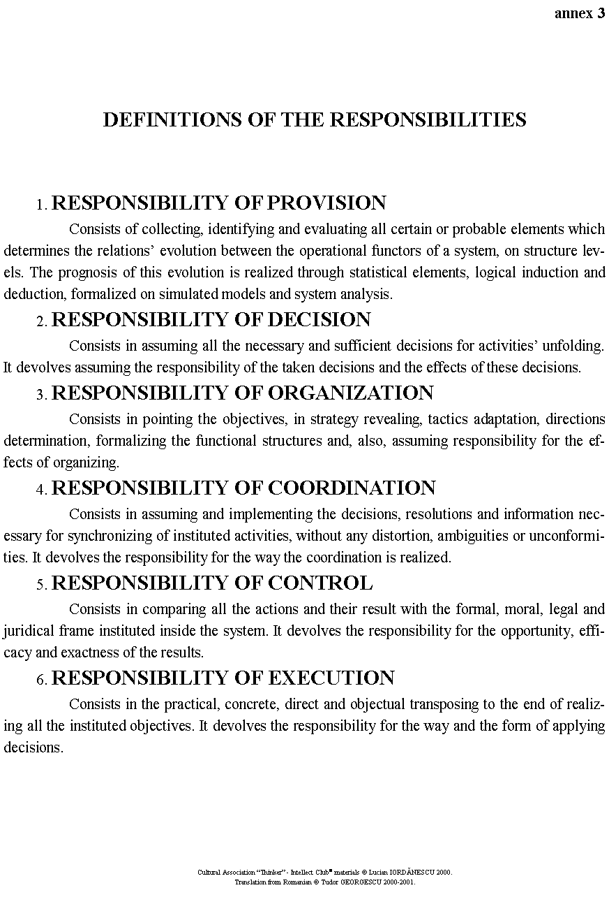 Text Box: annex 3DEFINITIONS OF THE RESPONSIBILITIES	1. RESPONSIBILITY OF PROVISION		Consists of collecting, identifying and evaluating all certain or probable elements which determines the relations� evolution between the operational functors of a system, on structure levels. The prognosis of this evolution is realized through statistical elements, logical induction and deduction, formalized on simulated models and system analysis.	2. RESPONSIBILITY OF DECISION		Consists in assuming all the necessary and sufficient decisions for activities� unfolding. It devolves assuming the responsibility of the taken decisions and the effects of these decisions.	3. RESPONSIBILITY OF ORGANIZATION		Consists in pointing the objectives, in strategy revealing, tactics adaptation, directions determination, formalizing the functional structures and, also, assuming responsibility for the effects of organizing.	4. RESPONSIBILITY OF COORDINATION		Consists in assuming and implementing the decisions, resolutions and information necessary for synchronizing of instituted activities, without any distortion, ambiguities or unconformities. It devolves the responsibility for the way the coordination is realized.	5. RESPONSIBILITY OF CONTROL		Consists in comparing all the actions and their result with the formal, moral, legal and juridical frame instituted inside the system. It devolves the responsibility for the opportunity, efficacy and exactness of the results.	6. RESPONSIBILITY OF EXECUTION		Consists in the practical, concrete, direct and objectual transposing to the end of realizing all the instituted objectives. It devolves the responsibility for the way and the form of applying decisions.Cultural Association �Thinker� - Intellect Club� materials � Lucian IORDĂNESCU 2000.Translation from Romanian � Tudor GEORGESCU 2000-2001.