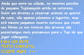 Caixa de texto: Ainda que more na cidade, as maiores paix�es do pequeno Tupinanquim est�o na natureza. Subir em �rvores e observar animais no quintal de casa, n�o apenas p�ssaros e lagartos, mas at� mesmo pequenos insetos curiosos que vivem nas flores ou nos troncos das �rvores s�o passatempos mais prazerosos para o Tupi do que jogar videogame...
PARA LER ESTETEXTO COMPLETO,CLIQUE AQUI  >>>