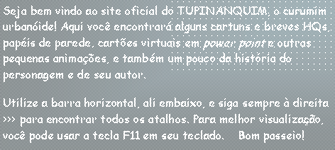 Caixa de texto: Seja bem vindo ao site oficial do TUPINANQUIM, o curumim urban�ide! Aqui voc� encontrar� alguns cartuns e breves HQs, pap�is de parede, cart�es virtuais em power point e outras pequenas anima��es, e tamb�m um pouco da hist�ria do personagem e de seu autor. Utilize a barra horizontal, ali embaixo, e siga sempre � direita >>> para encontrar todos os atalhos. Para melhor visualiza��o, voc� pode usar a tecla F11 em seu teclado.    Bom passeio!