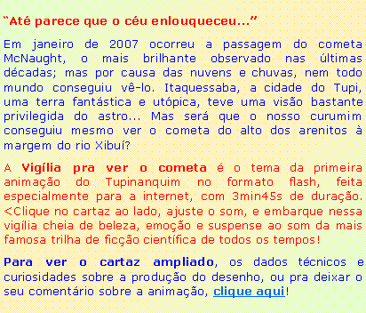 Caixa de texto: �At� parece que o c�u enlouqueceu...�Em janeiro de 2007 ocorreu a passagem do cometa McNaught, o mais brilhante observado nas �ltimas d�cadas; mas por causa das nuvens e chuvas, nem todo mundo conseguiu v�-lo. Itaquessaba, a cidade do Tupi, uma terra fant�stica e ut�pica, teve uma vis�o bastante privilegida do astro... Mas ser� que o nosso curumim conseguiu mesmo ver o cometa do alto dos arenitos � margem do rio Xibu�?A Vig�lia pra ver o cometa � o tema da primeira anima��o do Tupinanquim no formato flash, feita especialmente para a internet, com 3min45s de dura��o. <Clique no cartaz ao lado, ajuste o som, e embarque nessa vig�lia cheia de beleza, emo��o e suspense ao som da mais famosa trilha de fic��o cient�fica de todos os tempos!Para ver o cartaz ampliado, os dados t�cnicos e curiosidades sobre a produ��o do desenho, ou pra deixar o seu coment�rio sobre a anima��o, clique aqui!