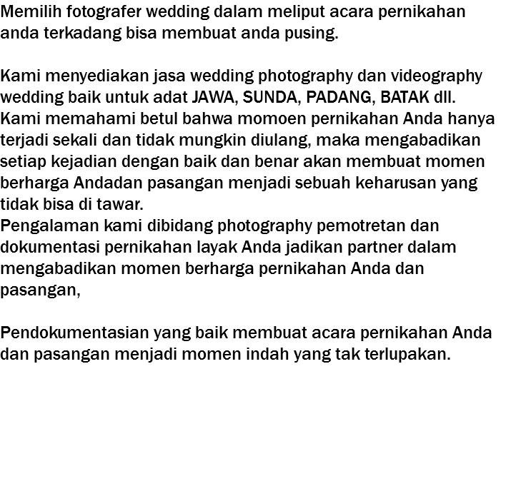 Memilih fotografer wedding dalam meliput acara pernikahan anda terkadang bisa membuat anda pusing. Kami menyediakan jasa wedding photography dan videography wedding baik untuk adat JAWA, SUNDA, PADANG, BATAK dll. Kami memahami betul bahwa momoen pernikahan Anda hanya terjadi sekali dan tidak mungkin diulang, maka mengabadikan setiap kejadian dengan baik dan benar akan membuat momen berharga Andadan pasangan menjadi sebuah keharusan yang tidak bisa di tawar. Pengalaman kami dibidang photography pemotretan dan dokumentasi pernikahan layak Anda jadikan partner dalam mengabadikan momen berharga pernikahan Anda dan pasangan, Pendokumentasian yang baik membuat acara pernikahan Anda dan pasangan menjadi momen indah yang tak terlupakan. Jangan menyerahkan pekerjaan dokumentasi pernikahan Anda pada sembarang orang atau pihak yang tidak profesional, karena momen pernikahan Anda tidak akan bisa diulang. Kami menyediakan jasa yang tepat dalam pembiatan dokumentasi pernikahan dengan baik