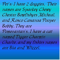 Text Box: Pet�s: I have 2 doggies.  Their names are Sparkey Chewy Chester Bowfishyes Micheal, and Rosco Casanoa Pooper Bobby. They are Pomeranian�s. I have a cat named Tigger Charmin Charlie, and my fishies names are Bia and Wizzel.