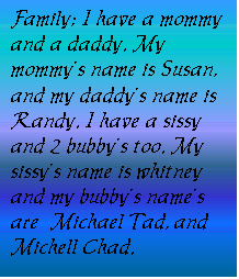 Text Box: Family; I have a mommy and a daddy. My mommy�s name is Susan, and my daddy�s name is Randy. I have a sissy and 2 bubby�s too. My sissy�s name is whitney and my bubby�s name�s are  Michael Tad, and Michell Chad. 