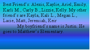 Text Box: Best Friend�s: Alexis, Kaylie, Ariel, Emily, Karli M., Carly B., Lizzie, Kelly. My other friend�s are Kayla, Kali L., Megan L., Lacie, Matt, Jeremiah, Keir
	My boyfriend�s name is Justin. He goes to Matthew�s Elementary.
