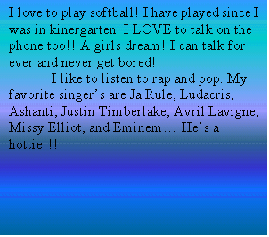 Text Box: I love to play softball! I have played since I was in kinergarten. I LOVE to talk on the phone too!! A girls dream! I can talk for ever and never get bored!!
	I like to listen to rap and pop. My favorite singer�s are Ja Rule, Ludacris, Ashanti, Justin Timberlake, Avril Lavigne, Missy Elliot, and Eminem� He�s a hottie!!!
